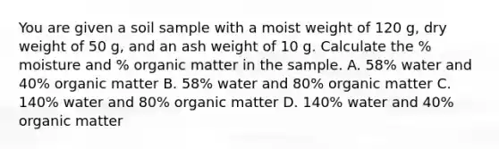 You are given a soil sample with a moist weight of 120 g, dry weight of 50 g, and an ash weight of 10 g. Calculate the % moisture and % organic matter in the sample. A. 58% water and 40% organic matter B. 58% water and 80% organic matter C. 140% water and 80% organic matter D. 140% water and 40% organic matter