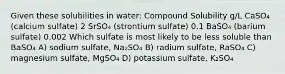 Given these solubilities in water: Compound Solubility g/L CaSO₄ (calcium sulfate) 2 SrSO₄ (strontium sulfate) 0.1 BaSO₄ (barium sulfate) 0.002 Which sulfate is most likely to be less soluble than BaSO₄ A) sodium sulfate, Na₂SO₄ B) radium sulfate, RaSO₄ C) magnesium sulfate, MgSO₄ D) potassium sulfate, K₂SO₄