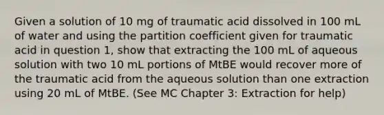 Given a solution of 10 mg of traumatic acid dissolved in 100 mL of water and using the partition coefficient given for traumatic acid in question 1, show that extracting the 100 mL of aqueous solution with two 10 mL portions of MtBE would recover more of the traumatic acid from the aqueous solution than one extraction using 20 mL of MtBE. (See MC Chapter 3: Extraction for help)