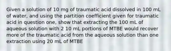 Given a solution of 10 mg of traumatic acid dissolved in 100 mL of water, and using the partition coefficient given for traumatic acid in question one, show that extracting the 100 mL of aqueous solution with 2 10 mL portions of MTBE would recover more of the traumatic acid from the aqueous solution than one extraction using 20 mL of MTBE