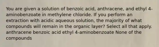 You are given a solution of benzoic acid, anthracene, and ethyl 4-aminobenzoate in methylene chloride. If you perform an extraction with acidic aqueous solution, the majority of what compounds will remain in the organic layer? Select all that apply. anthracene benzoic acid ethyl 4-aminobenzoate None of the compounds