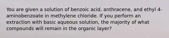 You are given a solution of benzoic acid, anthracene, and ethyl 4-aminobenzoate in methylene chloride. If you perform an extraction with basic aqueous solution, the majority of what compounds will remain in the organic layer?