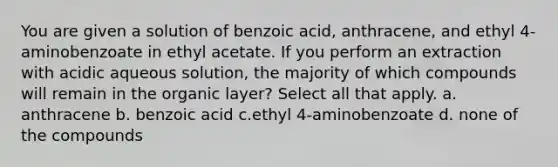 You are given a solution of benzoic acid, anthracene, and ethyl 4-aminobenzoate in ethyl acetate. If you perform an extraction with acidic aqueous solution, the majority of which compounds will remain in the organic layer? Select all that apply. a. anthracene b. benzoic acid c.ethyl 4-aminobenzoate d. none of the compounds