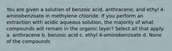 You are given a solution of benzoic acid, anthracene, and ethyl 4-aminobenzoate in methylene chloride. If you perform an extraction with acidic aqueous solution, the majority of what compounds will remain in the organic layer? Select all that apply. a. anthracene b. benzoic acid c. ethyl 4-aminobenzoate d. None of the compounds