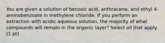 You are given a solution of benzoic acid, anthracene, and ethyl 4-aminobenzoate in methylene chloride. If you perform an extraction with acidic aqueous solution, the majority of what compounds will remain in the organic layer? Select all that apply. (1 pt)