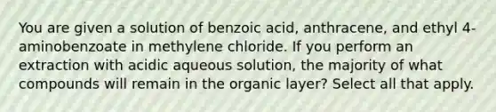 You are given a solution of benzoic acid, anthracene, and ethyl 4-aminobenzoate in methylene chloride. If you perform an extraction with acidic aqueous solution, the majority of what compounds will remain in the organic layer? Select all that apply.