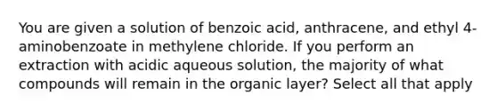 You are given a solution of benzoic acid, anthracene, and ethyl 4-aminobenzoate in methylene chloride. If you perform an extraction with acidic aqueous solution, the majority of what compounds will remain in the organic layer? Select all that apply