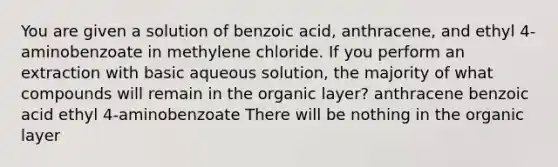 You are given a solution of benzoic acid, anthracene, and ethyl 4-aminobenzoate in methylene chloride. If you perform an extraction with basic aqueous solution, the majority of what compounds will remain in the organic layer? anthracene benzoic acid ethyl 4-aminobenzoate There will be nothing in the organic layer