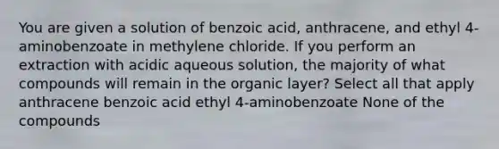 You are given a solution of benzoic acid, anthracene, and ethyl 4-aminobenzoate in methylene chloride. If you perform an extraction with acidic aqueous solution, the majority of what compounds will remain in the organic layer? Select all that apply anthracene benzoic acid ethyl 4-aminobenzoate None of the compounds