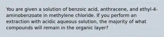 You are given a solution of benzoic acid, anthracene, and ethyl-4-aminobenzoate in methylene chloride. If you perform an extraction with acidic aqueous solution, the majority of what compounds will remain in the organic layer?