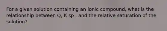 For a given solution containing an ionic compound, what is the relationship between Q, K sp , and the relative saturation of the solution?