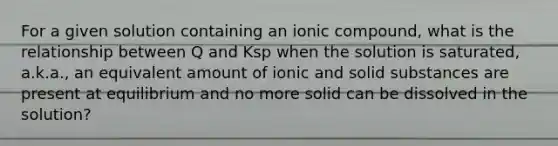 For a given solution containing an ionic compound, what is the relationship between Q and Ksp when the solution is saturated, a.k.a., an equivalent amount of ionic and solid substances are present at equilibrium and no more solid can be dissolved in the solution?