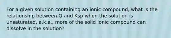 For a given solution containing an ionic compound, what is the relationship between Q and Ksp when the solution is unsaturated, a.k.a., more of the solid ionic compound can dissolve in the solution?