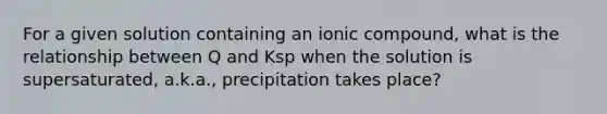 For a given solution containing an ionic compound, what is the relationship between Q and Ksp when the solution is supersaturated, a.k.a., precipitation takes place?