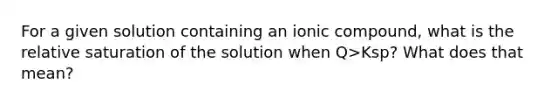 For a given solution containing an ionic compound, what is the relative saturation of the solution when Q>Ksp? What does that mean?