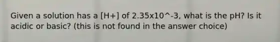 Given a solution has a [H+] of 2.35x10^-3, what is the pH? Is it acidic or basic? (this is not found in the answer choice)