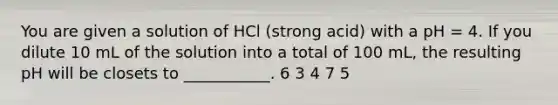 You are given a solution of HCl (strong acid) with a pH = 4. If you dilute 10 mL of the solution into a total of 100 mL, the resulting pH will be closets to ___________. 6 3 4 7 5