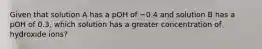 Given that solution A has a pOH of −0.4 and solution B has a pOH of 0.3, which solution has a greater concentration of hydroxide ions?