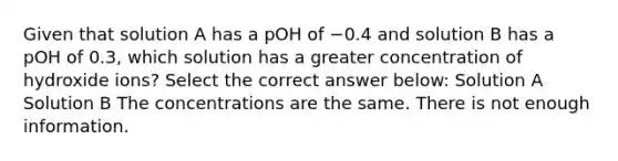 Given that solution A has a pOH of −0.4 and solution B has a pOH of 0.3, which solution has a greater concentration of hydroxide ions? Select the correct answer below: Solution A Solution B The concentrations are the same. There is not enough information.