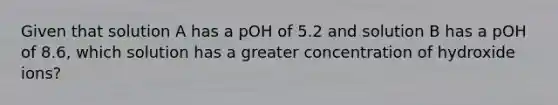 Given that solution A has a pOH of 5.2 and solution B has a pOH of 8.6, which solution has a greater concentration of hydroxide ions?