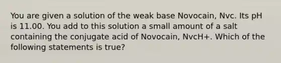 You are given a solution of the weak base Novocain, Nvc. Its pH is 11.00. You add to this solution a small amount of a salt containing the conjugate acid of Novocain, NvcH+. Which of the following statements is true?