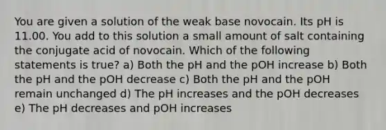 You are given a solution of the weak base novocain. Its pH is 11.00. You add to this solution a small amount of salt containing the conjugate acid of novocain. Which of the following statements is true? a) Both the pH and the pOH increase b) Both the pH and the pOH decrease c) Both the pH and the pOH remain unchanged d) The pH increases and the pOH decreases e) The pH decreases and pOH increases