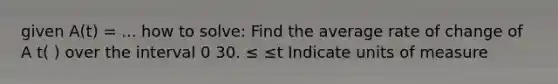 given A(t) = ... how to solve: Find the average rate of change of A t( ) over the interval 0 30. ≤ ≤t Indicate units of measure