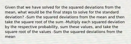 Given that we have solved for the squared deviations from the mean, what would be the final steps to solve for the standard deviation? -Sum the squared deviations from the mean and then take the square root of the sum -Multiply each squared deviation by the respective probability, sum these values, and take the square root of the values -Sum the squared deviations from the mean