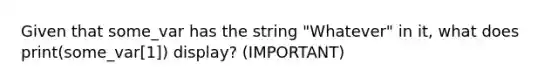 Given that some_var has the string "Whatever" in it, what does print(some_var[1]) display? (IMPORTANT)