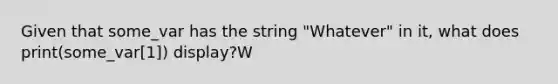 Given that some_var has the string "Whatever" in it, what does print(some_var[1]) display?W