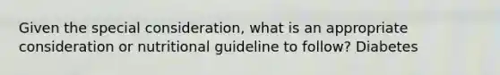 Given the special consideration, what is an appropriate consideration or nutritional guideline to follow? Diabetes