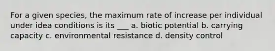 For a given species, the maximum rate of increase per individual under idea conditions is its ___ a. biotic potential b. carrying capacity c. environmental resistance d. density control