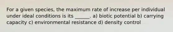 For a given species, the maximum rate of increase per individual under ideal conditions is its ______. a) biotic potential b) carrying capacity c) environmental resistance d) density control