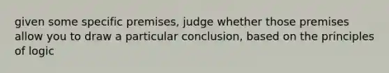 given some specific premises, judge whether those premises allow you to draw a particular conclusion, based on the principles of logic