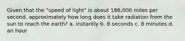 Given that the "speed of light" is about 186,000 miles per second, approximately how long does it take radiation from the sun to reach the earth? a. instantly b. 8 seconds c. 8 minutes d. an hour