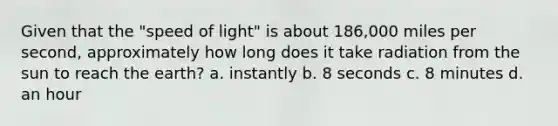 Given that the "speed of light" is about 186,000 miles per second, approximately how long does it take radiation from the sun to reach the earth? a. instantly b. 8 seconds c. 8 minutes d. an hour