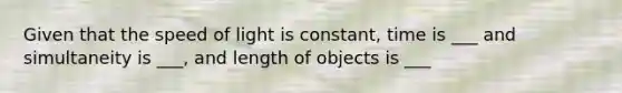 Given that the speed of light is constant, time is ___ and simultaneity is ___, and length of objects is ___