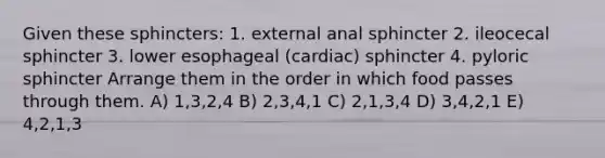 Given these sphincters: 1. external anal sphincter 2. ileocecal sphincter 3. lower esophageal (cardiac) sphincter 4. pyloric sphincter Arrange them in the order in which food passes through them. A) 1,3,2,4 B) 2,3,4,1 C) 2,1,3,4 D) 3,4,2,1 E) 4,2,1,3