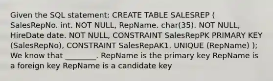 Given the SQL statement: CREATE TABLE SALESREP ( SalesRepNo. int. NOT NULL, RepName. char(35). NOT NULL, HireDate date. NOT NULL, CONSTRAINT SalesRepPK PRIMARY KEY (SalesRepNo), CONSTRAINT SalesRepAK1. UNIQUE (RepName) ); We know that ________. RepName is the primary key RepName is a foreign key RepName is a candidate key