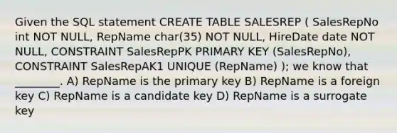 Given the SQL statement CREATE TABLE SALESREP ( SalesRepNo int NOT NULL, RepName char(35) NOT NULL, HireDate date NOT NULL, CONSTRAINT SalesRepPK PRIMARY KEY (SalesRepNo), CONSTRAINT SalesRepAK1 UNIQUE (RepName) ); we know that ________. A) RepName is the primary key B) RepName is a foreign key C) RepName is a candidate key D) RepName is a surrogate key