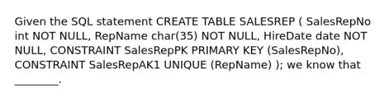 Given the SQL statement CREATE TABLE SALESREP ( SalesRepNo int NOT NULL, RepName char(35) NOT NULL, HireDate date NOT NULL, CONSTRAINT SalesRepPK PRIMARY KEY (SalesRepNo), CONSTRAINT SalesRepAK1 UNIQUE (RepName) ); we know that ________.