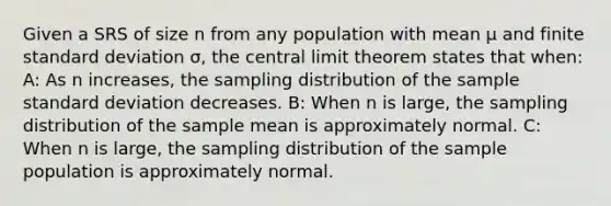 Given a SRS of size n from any population with mean μ and finite <a href='https://www.questionai.com/knowledge/kqGUr1Cldy-standard-deviation' class='anchor-knowledge'>standard deviation</a> σ, the <a href='https://www.questionai.com/knowledge/kUf7Qv1J9z-central-limit-theorem' class='anchor-knowledge'>central limit theorem</a> states that when: A: As n increases, the sampling distribution of the sample standard deviation decreases. B: When n is large, the sampling distribution of the sample mean is approximately normal. C: When n is large, the sampling distribution of the sample population is approximately normal.