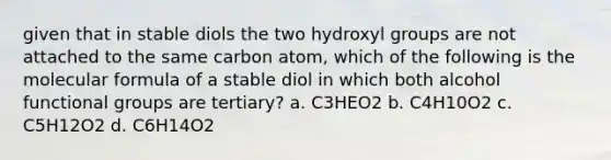 given that in stable diols the two hydroxyl groups are not attached to the same carbon atom, which of the following is the molecular formula of a stable diol in which both alcohol functional groups are tertiary? a. C3HEO2 b. C4H10O2 c. C5H12O2 d. C6H14O2