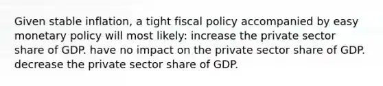 Given stable inflation, a tight fiscal policy accompanied by easy monetary policy will most likely: increase the private sector share of GDP. have no impact on the private sector share of GDP. decrease the private sector share of GDP.