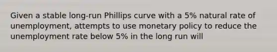 Given a stable long-run Phillips curve with a 5% natural rate of unemployment, attempts to use monetary policy to reduce the unemployment rate below 5% in the long run will