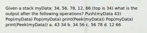 Given a stack myData: 34, 56, 78, 12, 66 (top is 34) what is the output after the following operations? Push(myData 43) Pop(myData) Pop(myData) print(Peek(myData)) Pop(myData) print(Peek(myData)) a. 43 34 b. 34 56 c. 56 78 d. 12 66