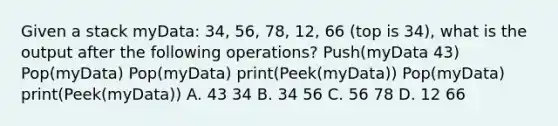 Given a stack myData: 34, 56, 78, 12, 66 (top is 34), what is the output after the following operations? Push(myData 43) Pop(myData) Pop(myData) print(Peek(myData)) Pop(myData) print(Peek(myData)) A. 43 34 B. 34 56 C. 56 78 D. 12 66