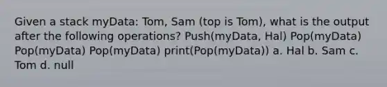 Given a stack myData: Tom, Sam (top is Tom), what is the output after the following operations? Push(myData, Hal) Pop(myData) Pop(myData) Pop(myData) print(Pop(myData)) a. Hal b. Sam c. Tom d. null