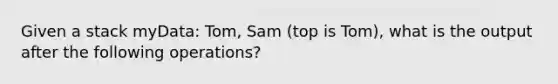 Given a stack myData: Tom, Sam (top is Tom), what is the output after the following operations?