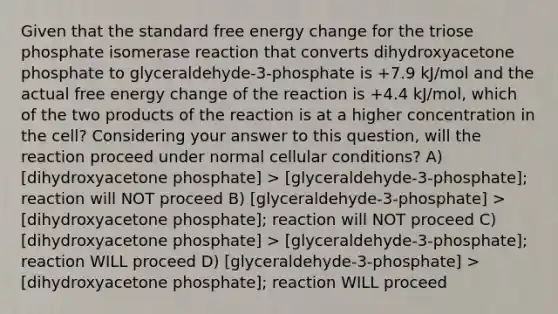 Given that the standard free energy change for the triose phosphate isomerase reaction that converts dihydroxyacetone phosphate to glyceraldehyde-3-phosphate is +7.9 kJ/mol and the actual free energy change of the reaction is +4.4 kJ/mol, which of the two products of the reaction is at a higher concentration in the cell? Considering your answer to this question, will the reaction proceed under normal cellular conditions? A) [dihydroxyacetone phosphate] > [glyceraldehyde-3-phosphate]; reaction will NOT proceed B) [glyceraldehyde-3-phosphate] > [dihydroxyacetone phosphate]; reaction will NOT proceed C) [dihydroxyacetone phosphate] > [glyceraldehyde-3-phosphate]; reaction WILL proceed D) [glyceraldehyde-3-phosphate] > [dihydroxyacetone phosphate]; reaction WILL proceed